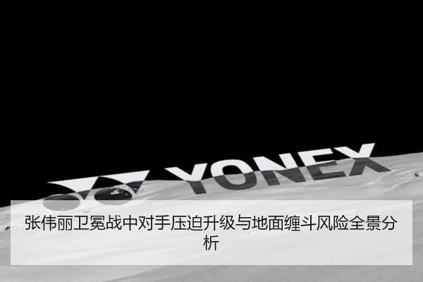 张伟丽卫冕战中对手压迫升级与地面缠斗风险全景分析