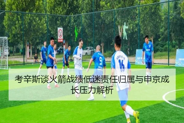 考辛斯谈火箭战绩低迷责任归属与申京成长压力解析